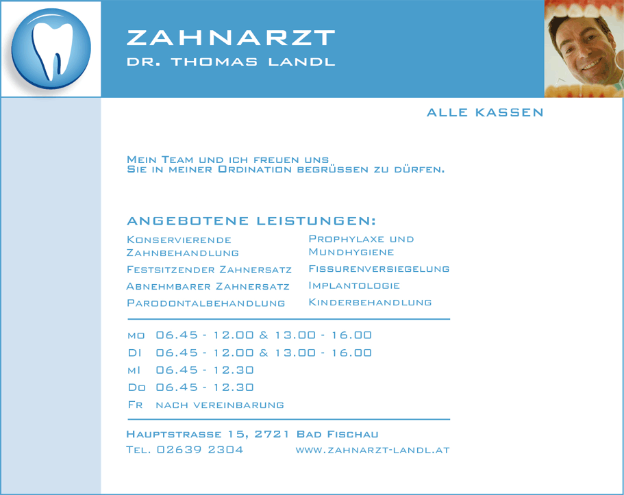 Zahnazt Dr. Thomas Landl - Alle Kassen, Ordinationsübernahme - Ich möchte mich
					hiermit als neuer Kassenzahnarzt von Bad Fischau vorstellen. Mein Team und ich freuen uns Sie in meiner Ordination
					begrüssen zu dürfen. Angebotene Leistungen - konservierende Zahnbehandlung, festsitzender Zahnersatz, abnehmbarer
					Zahnersatz, Parodontalbehandlung, Prophylaxe udn Mundhygiene, Fissurenversieglung, Implantologie, Kinderbehandlung.
					Gartengasse 1, 2721 Bad Fischau, Tel 02639 2304